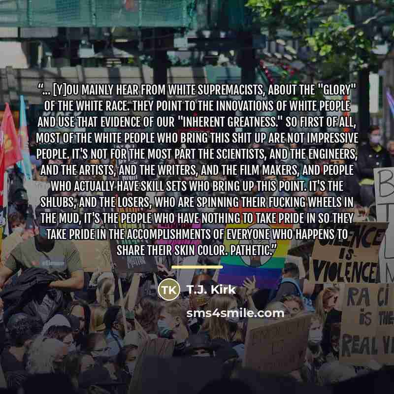 “... [Y]ou mainly hear from white supremacists, about the "glory" of the white race. They point to the innovations of white people and use that evidence of our "inherent greatness." So first of all, most of the white people who bring this shit up are NOT impressive people. It's not for the most…” quote by T.J. Kirk