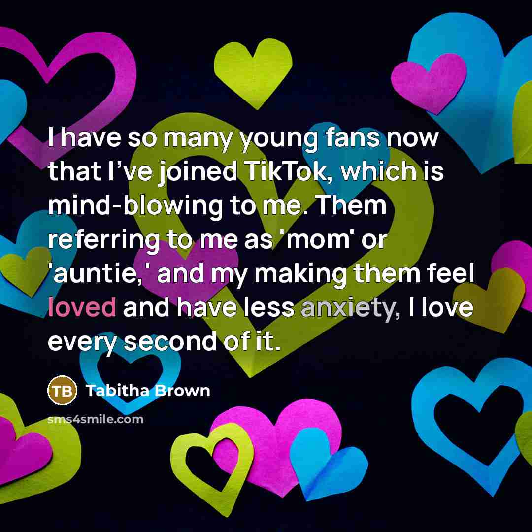 “I have so many young fans now that I've joined TikTok, which is mind-blowing to me. Them referring to me as 'mom' or 'auntie,' and my making them feel loved and have less anxiety, I love every second of it.” quote by Tabitha Brown