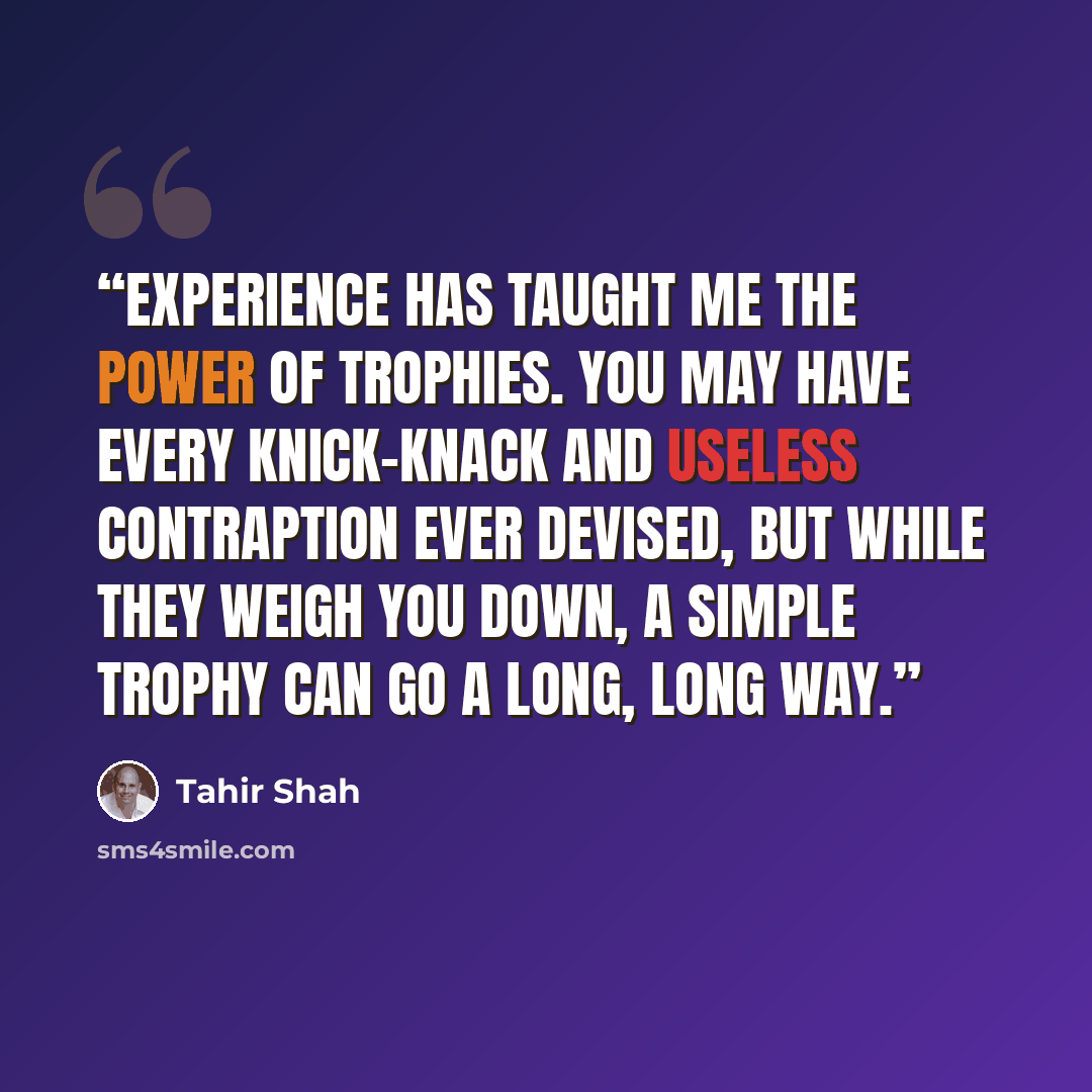 “Experience has taught me the power of trophies. You may have every knick-knack and useless contraption ever devised, but while they weigh you down, a simple trophy can go a long, long way.” quote by Tahir Shah
