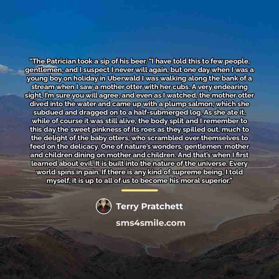 “The Patrician took a sip of his beer. “I have told this to few people, gentlemen, and I suspect I never will again, but one day when I was a young boy on holiday in Uberwald I was walking along the bank of a stream when I saw a mother otter with her cubs. A very endearing sight, I’m sure you will…” quote by Terry Pratchett