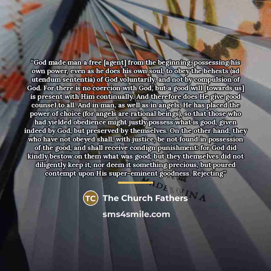 “God made man a free [agent] from the beginning, possessing his own power, even as he does his own soul, to obey the behests (ad utendum sententia) of God voluntarily, and not by compulsion of God. For there is no coercion with God, but a good will [towards us] is present with Him continually. And…” quote by The Church Fathers