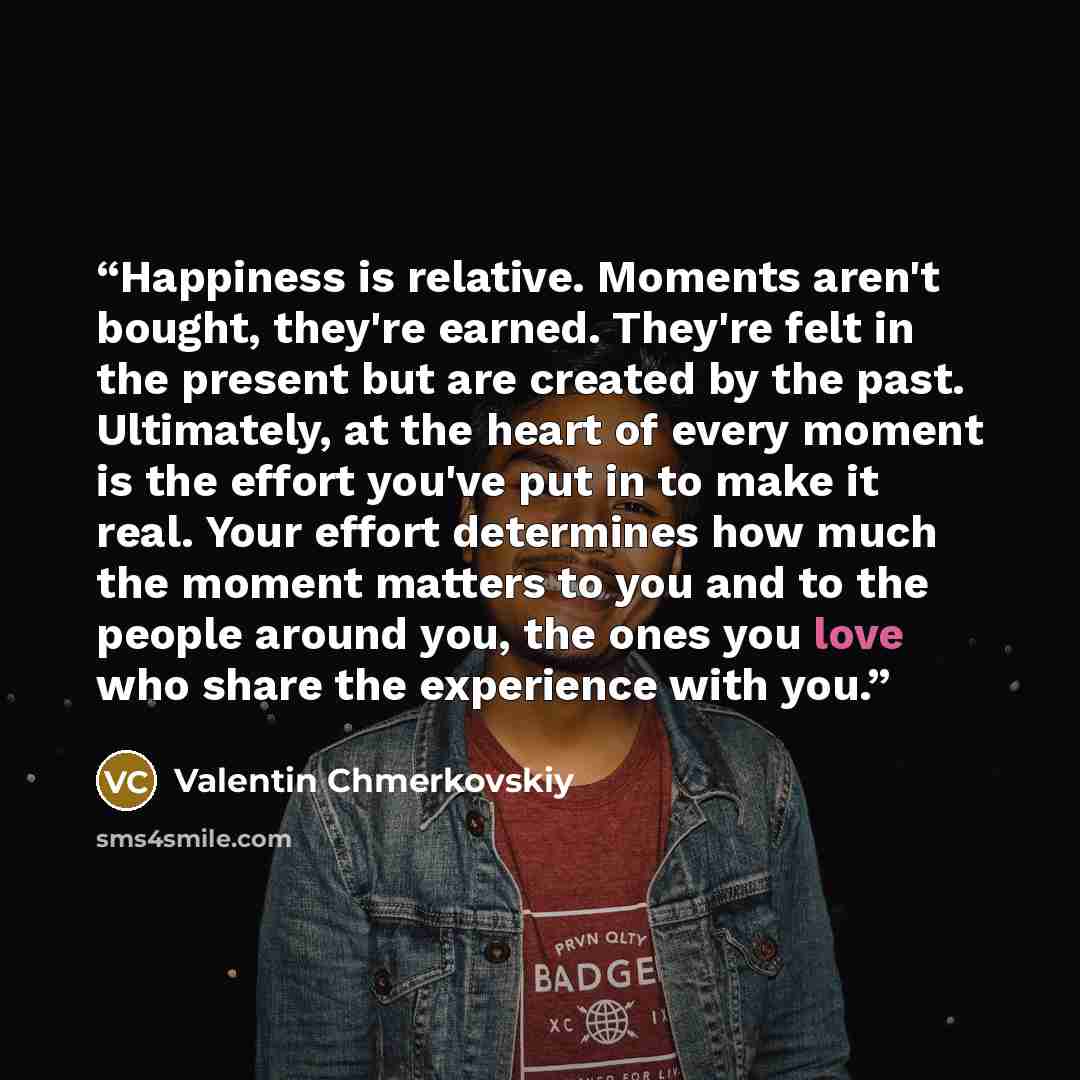 “Happiness is relative. Moments aren't bought, they're earned. They're felt in the present but are created by the past. Ultimately, at the heart of every moment is the effort you've put in to make it real. Your effort determines how much the moment matters to you and to the people around you, the…” quote by Valentin Chmerkovskiy