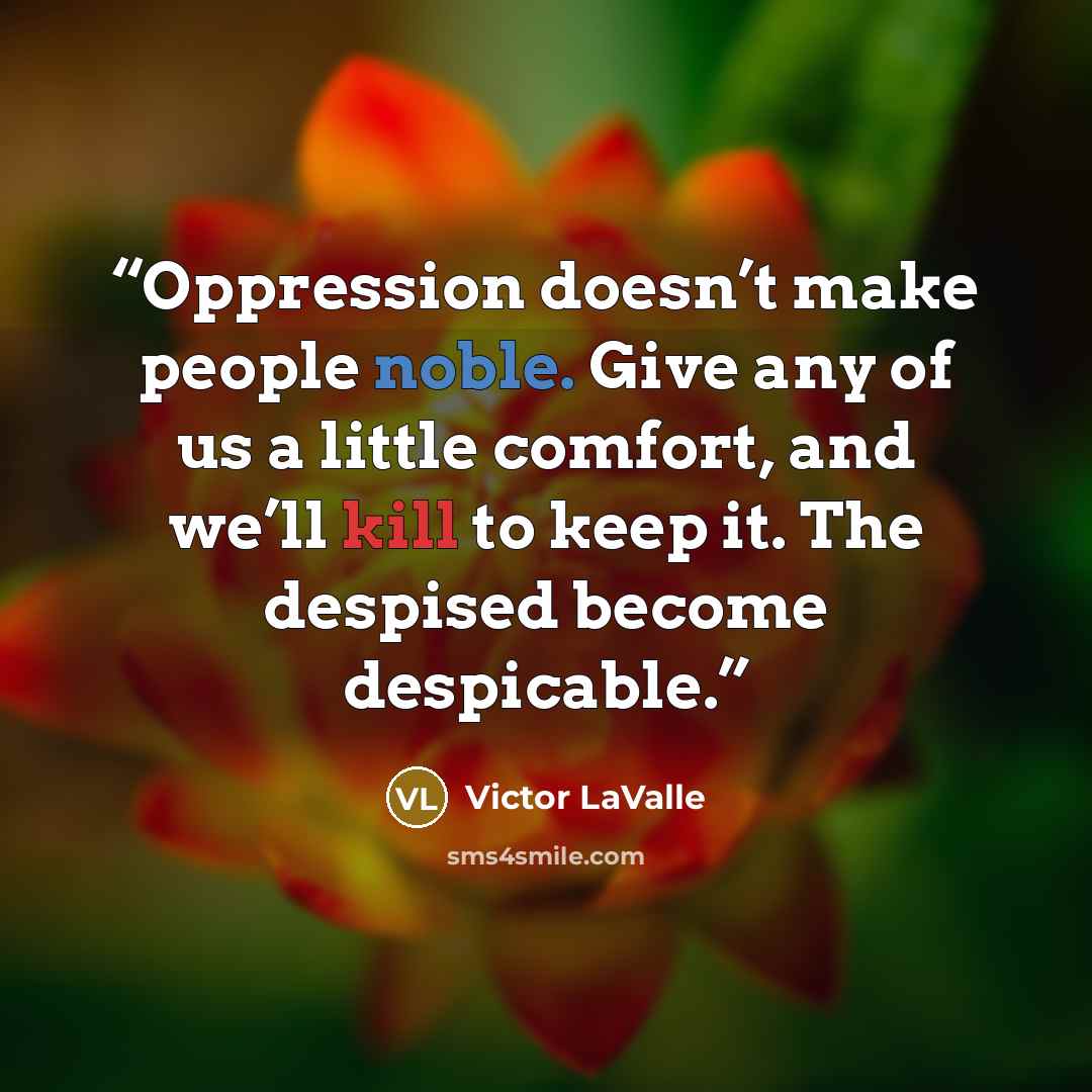 “Oppression doesn’t make people noble. Give any of us a little comfort, and we’ll kill to keep it. The despised become despicable.” quote by Victor LaValle