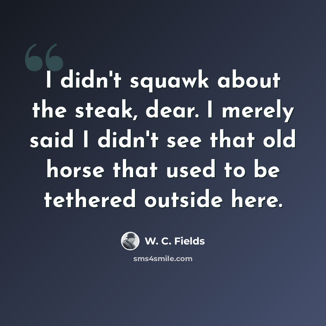 “I didn't squawk about the steak, dear. I merely said I didn't see that old horse that used to be tethered outside here.” quote by W. C. Fields