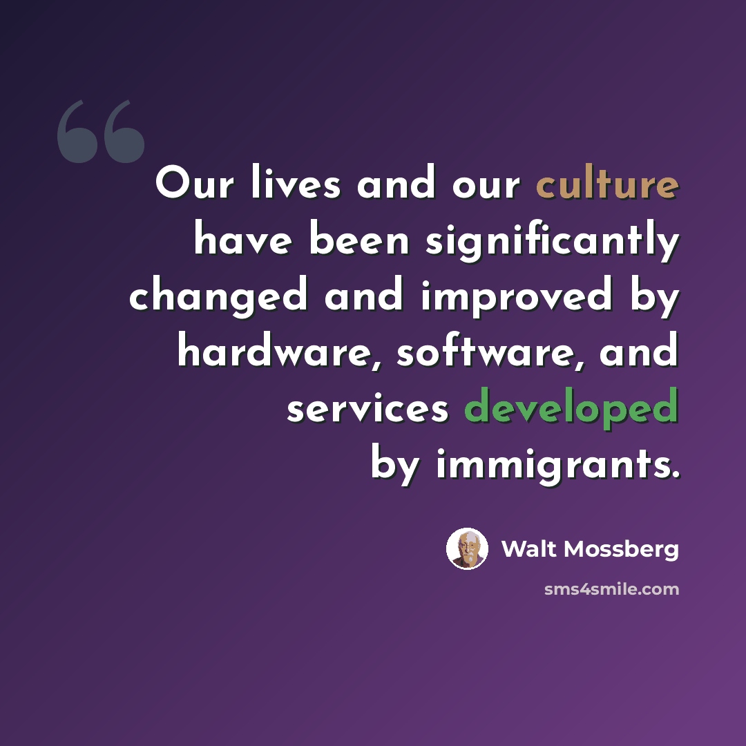 “Our lives and our culture have been significantly changed and improved by hardware, software, and services developed by immigrants.” quote by Walt Mossberg