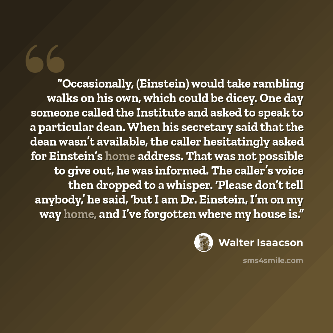 “Occasionally, (Einstein) would take rambling walks on his own, which could be dicey. One day someone called the Institute and asked to speak to a particular dean. When his secretary said that the dean wasn’t available, the caller hesitatingly asked for Einstein’s home address. That was not…” quote by Walter Isaacson
