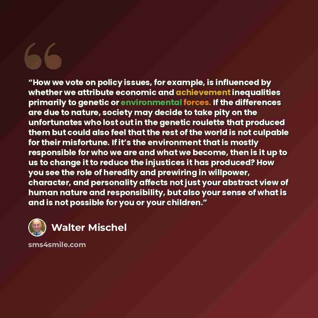 “How we vote on policy issues, for example, is influenced by whether we attribute economic and achievement inequalities primarily to genetic or environmental forces. If the differences are due to nature, society may decide to take pity on the unfortunates who lost out in the genetic roulette that…” quote by Walter Mischel
