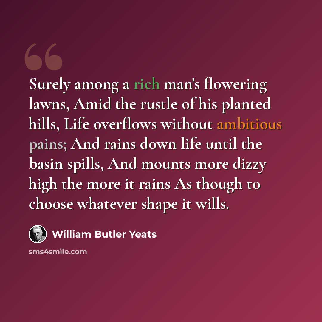 “Surely among a rich man's flowering lawns, Amid the rustle of his planted hills, Life overflows without ambitious pains; And rains down life until the basin spills, And mounts more dizzy high the more it rains As though to choose whatever shape it wills.” quote by William Butler Yeats