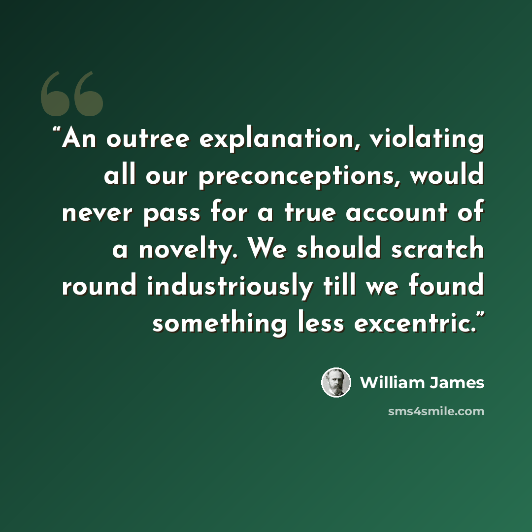 “An outree explanation, violating all our preconceptions, would never pass for a true account of a novelty. We should scratch round industriously till we found something less excentric.” quote by William James