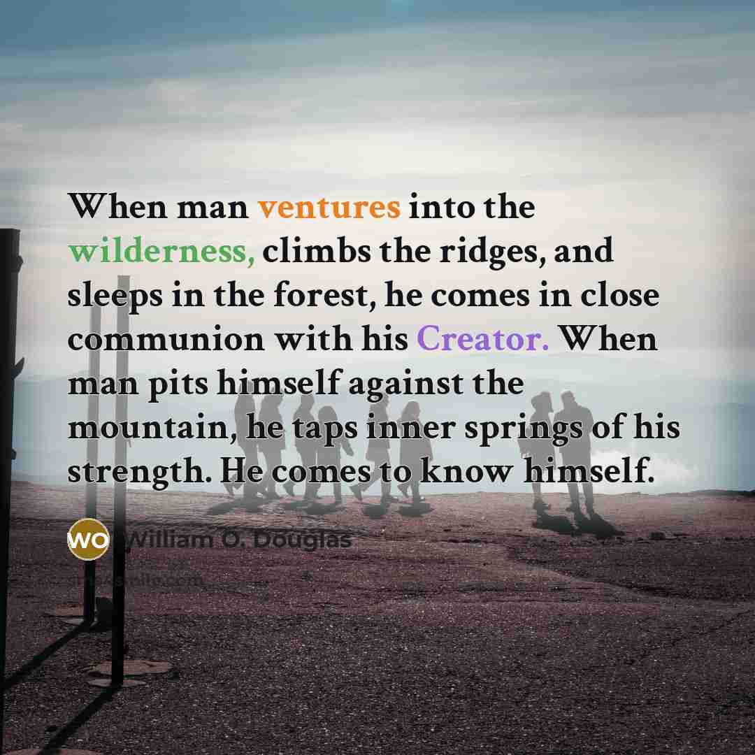 “When man ventures into the wilderness, climbs the ridges, and sleeps in the forest, he comes in close communion with his Creator. When man pits himself against the mountain, he taps inner springs of his strength. He comes to know himself.” quote by William O. Douglas