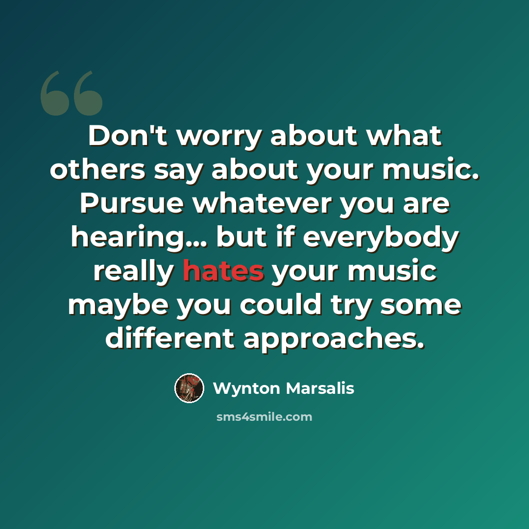 “Don't worry about what others say about your music. Pursue whatever you are hearing... but if everybody really hates your music maybe you could try some different approaches.” quote by Wynton Marsalis