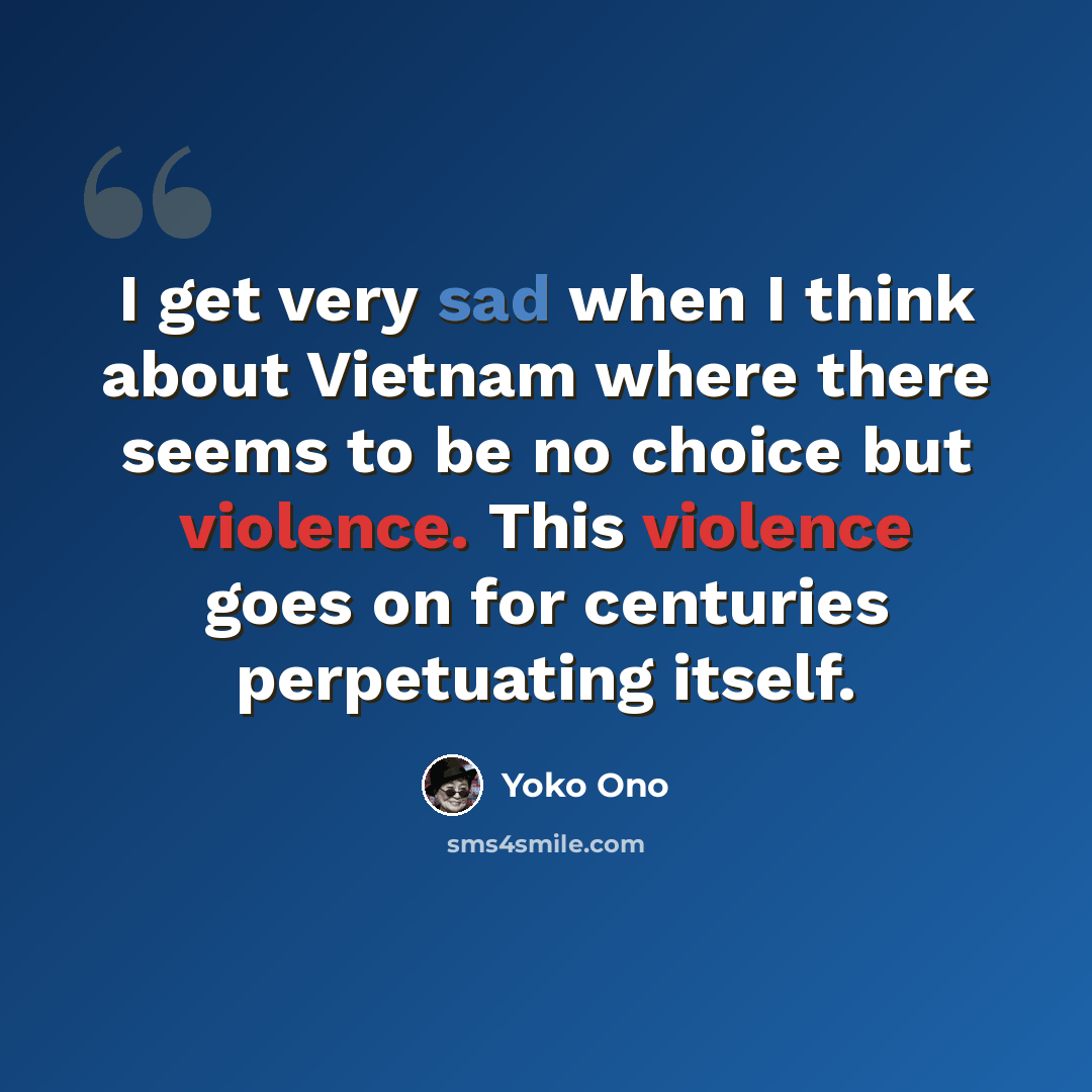 “I get very sad when I think about Vietnam where there seems to be no choice but violence. This violence goes on for centuries perpetuating itself.” quote by Yoko Ono
