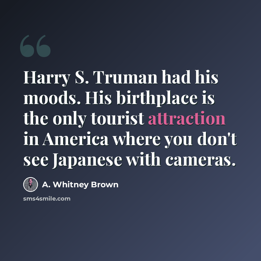 “Harry S. Truman had his moods. His birthplace is the only tourist attraction in America where you don't see Japanese with cameras.” quote by A. Whitney Brown