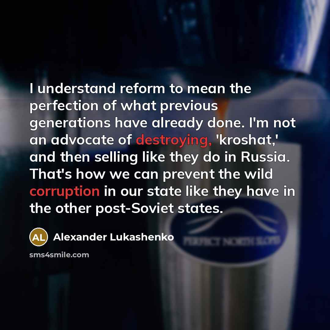 “I understand reform to mean the perfection of what previous generations have already done. I'm not an advocate of destroying, 'kroshat,' and then selling like they do in Russia. That's how we can prevent the wild corruption in our state like they have in the other post-Soviet states.” quote by Alexander Lukashenko