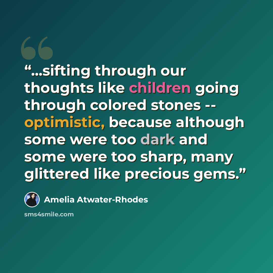 “...sifting through our thoughts like children going through colored stones -- optimistic, because although some were too dark and some were too sharp, many glittered like precious gems.” quote by Amelia Atwater-Rhodes