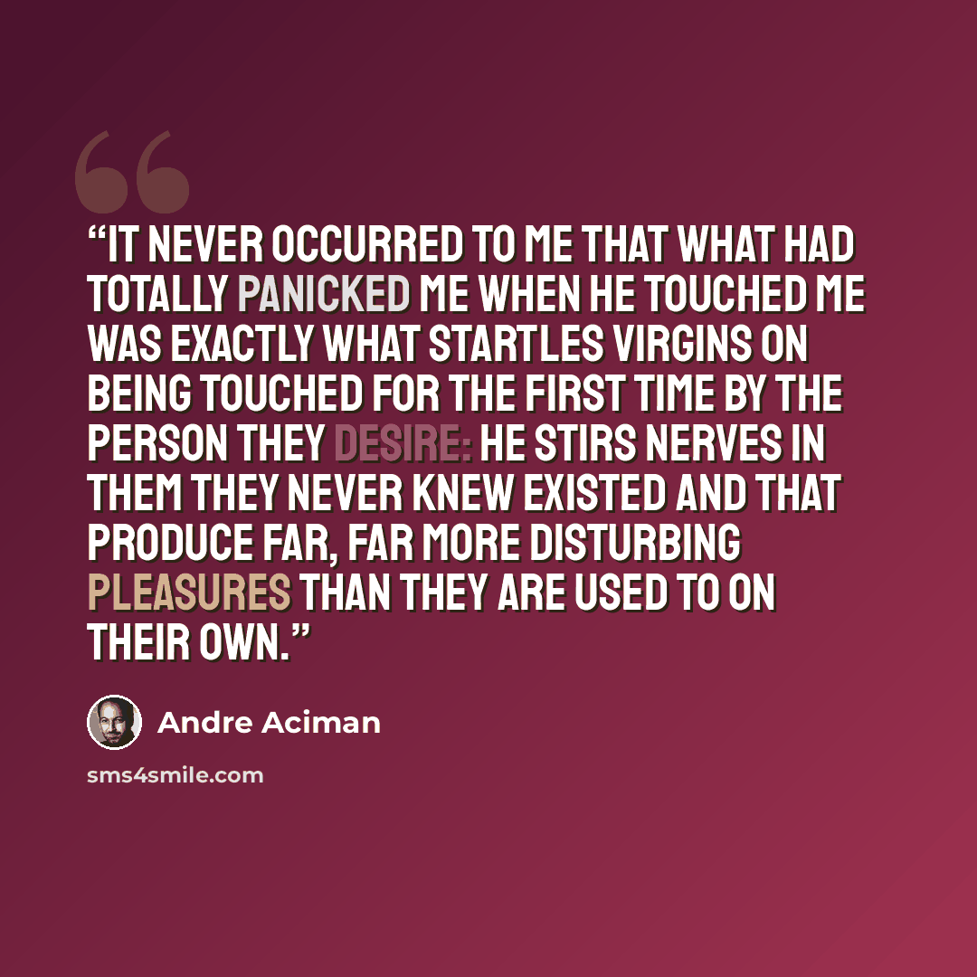 “It never occurred to me that what had totally panicked me when he touched me was exactly what startles virgins on being touched for the first time by the person they desire: he stirs nerves in them they never knew existed and that produce far, far more disturbing pleasures than they are used to on…” quote by André Aciman