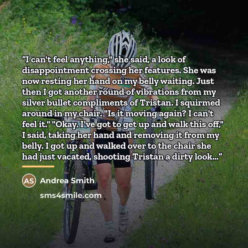 “I can't feel anything," she said, a look of disappointment crossing her features. She was now resting her hand on my belly waiting. Just then I got another round of vibrations from my silver bullet compliments of Tristan. I squirmed around in my chair. "Is it moving again? I can't feel it." "Okay…” quote by Andrea Smith