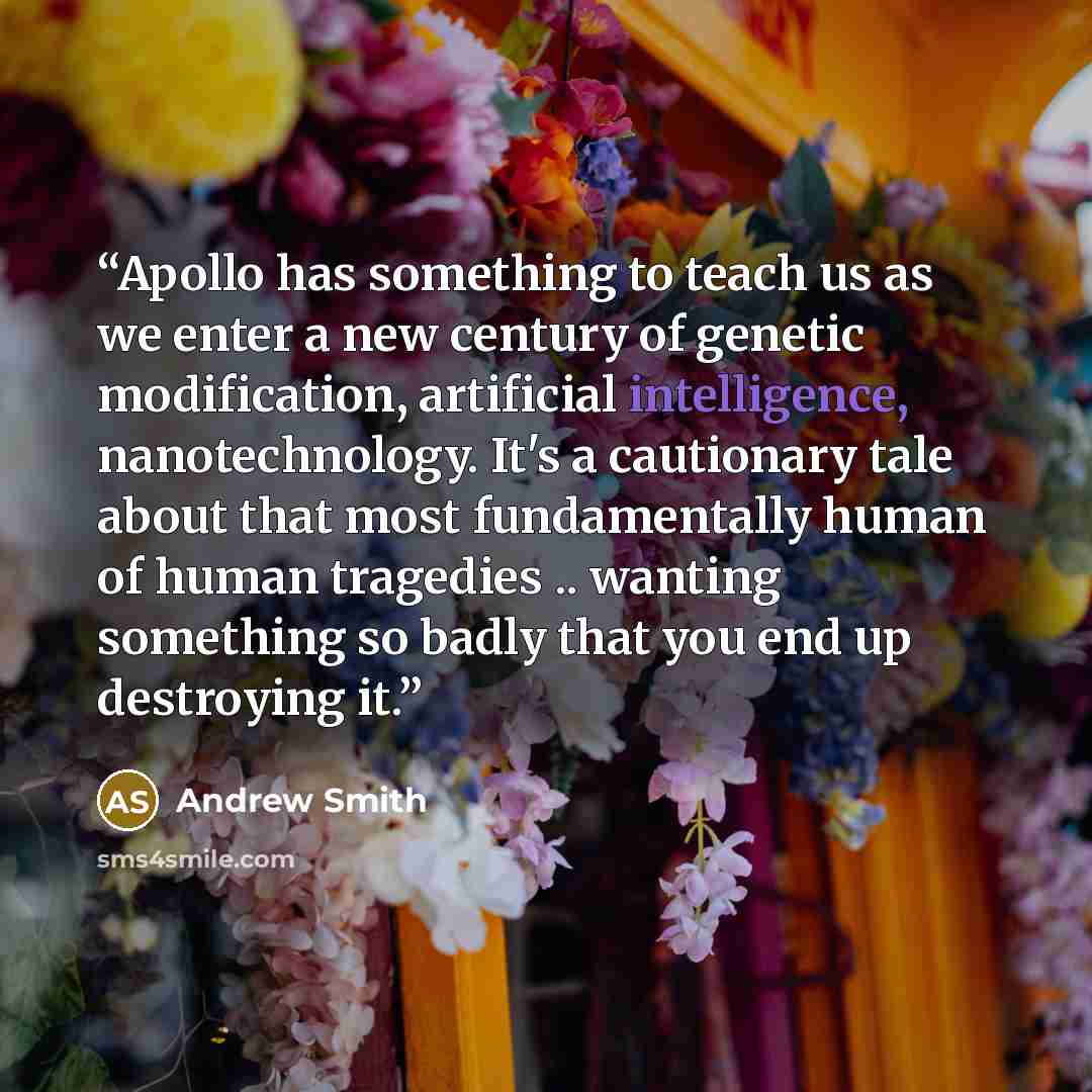 “Apollo has something to teach us as we enter a new century of genetic modification, artificial intelligence, nanotechnology. It's a cautionary tale about that most fundamentally human of human tragedies .. wanting something so badly that you end up destroying it.” quote by Andrew Smith