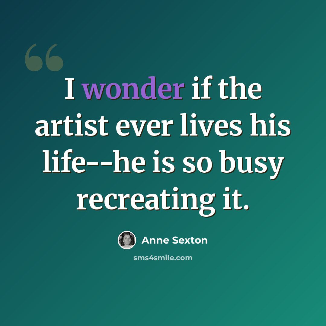“I wonder if the artist ever lives his life--he is so busy recreating it.” quote by Anne Sexton