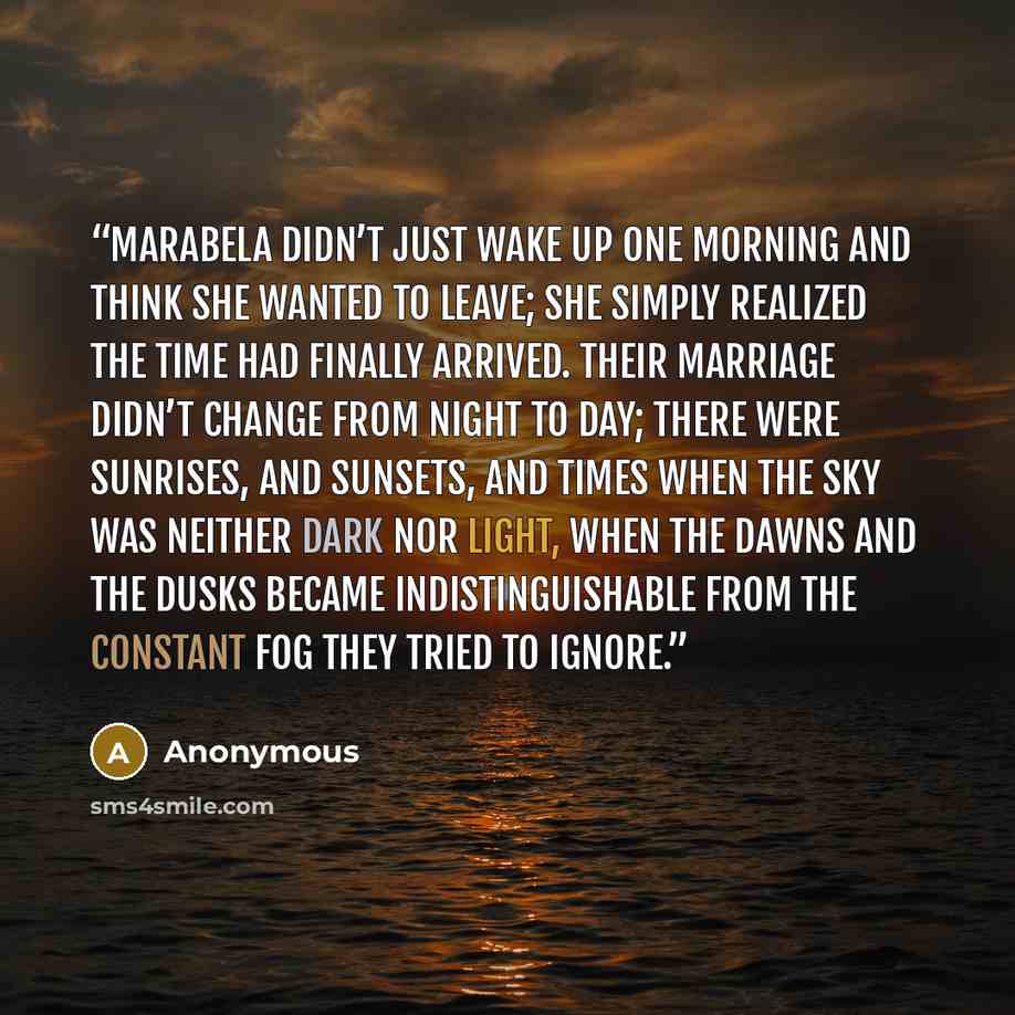 “Marabela didn’t just wake up one morning and think she wanted to leave; she simply realized the time had finally arrived. their marriage didn’t change from night to day; there were sunrises, and sunsets, and times when the sky was neither dark nor light, when the dawns and the dusks became…” quote by Anonymous