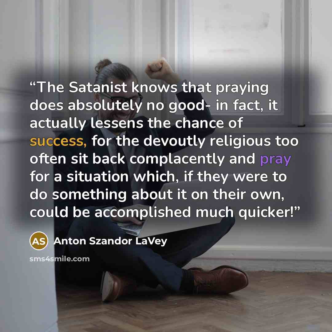 “The Satanist knows that praying does absolutely no good- in fact, it actually lessens the chance of success, for the devoutly religious too often sit back complacently and pray for a situation which, if they were to do something about it on their own, could be accomplished much quicker!” quote by Anton Szandor LaVey