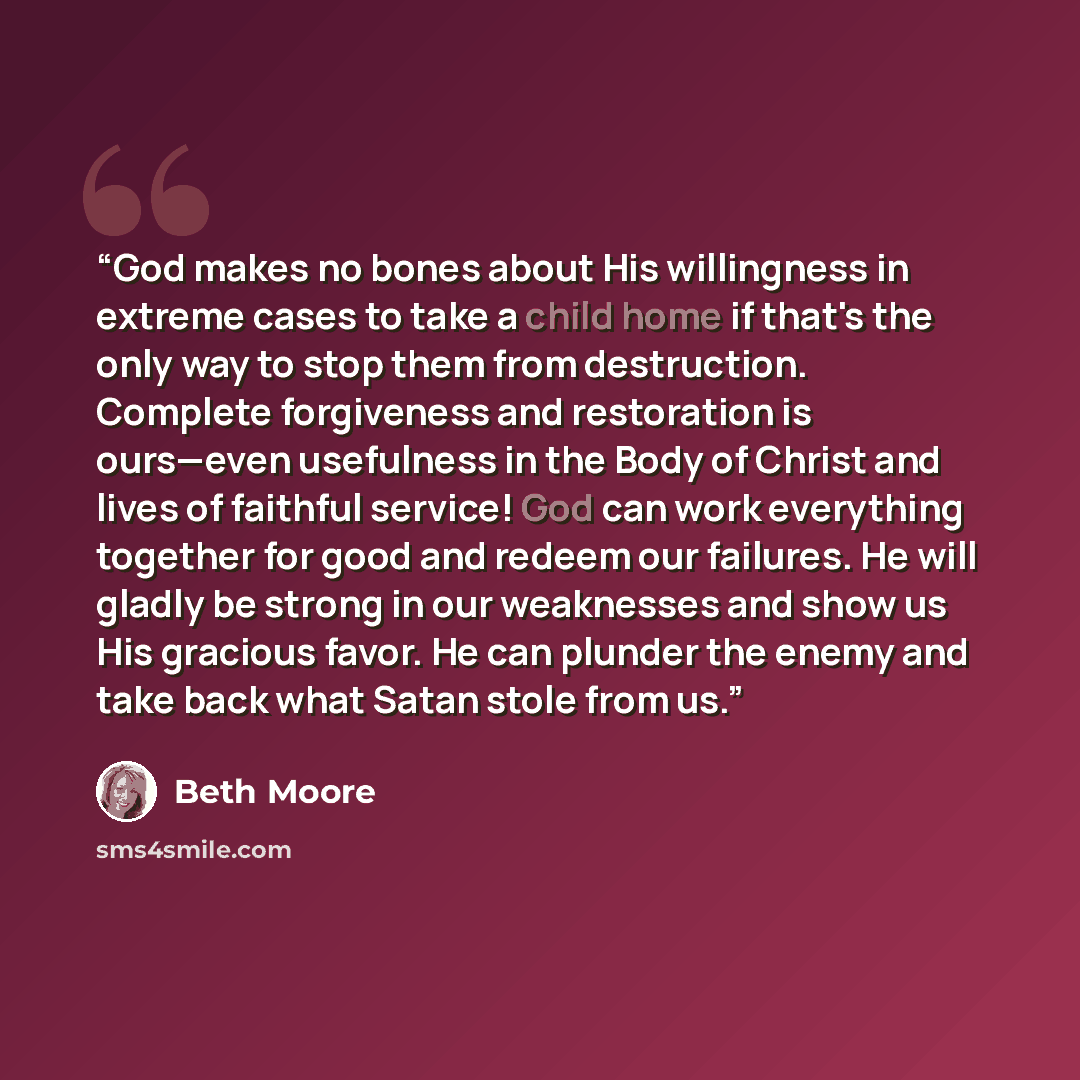 “God makes no bones about His willingness in extreme cases to take a child home if that's the only way to stop them from destruction. Complete forgiveness and restoration is ours—even usefulness in the Body of Christ and lives of faithful service! God can work everything together for good and…” quote by Beth Moore