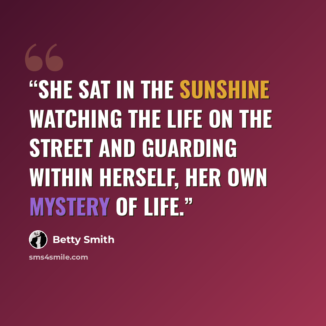 “She sat in the sunshine watching the life on the street and guarding within herself, her own mystery of life.” quote by Betty Smith