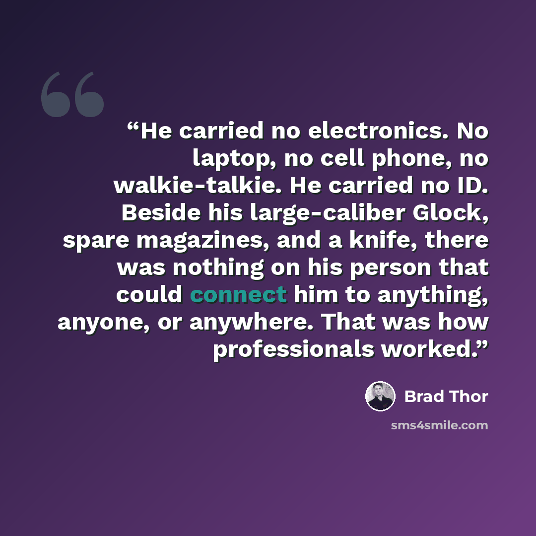 “He carried no electronics. No laptop, no cell phone, no walkie-talkie. He carried no ID. Beside his large-caliber Glock, spare magazines, and a knife, there was nothing on his person that could connect him to anything, anyone, or anywhere. That was how professionals worked.” quote by Brad Thor