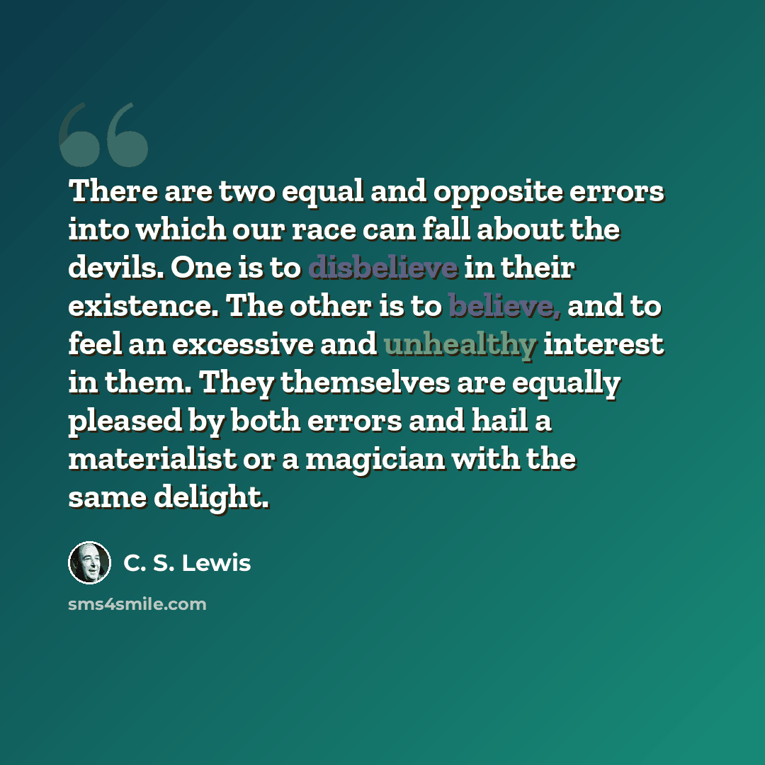“There are two equal and opposite errors into which our race can fall about the devils. One is to disbelieve in their existence. The other is to believe, and to feel an excessive and unhealthy interest in them. They themselves are equally pleased by both errors and hail a materialist or a magician…” quote by C. S. Lewis