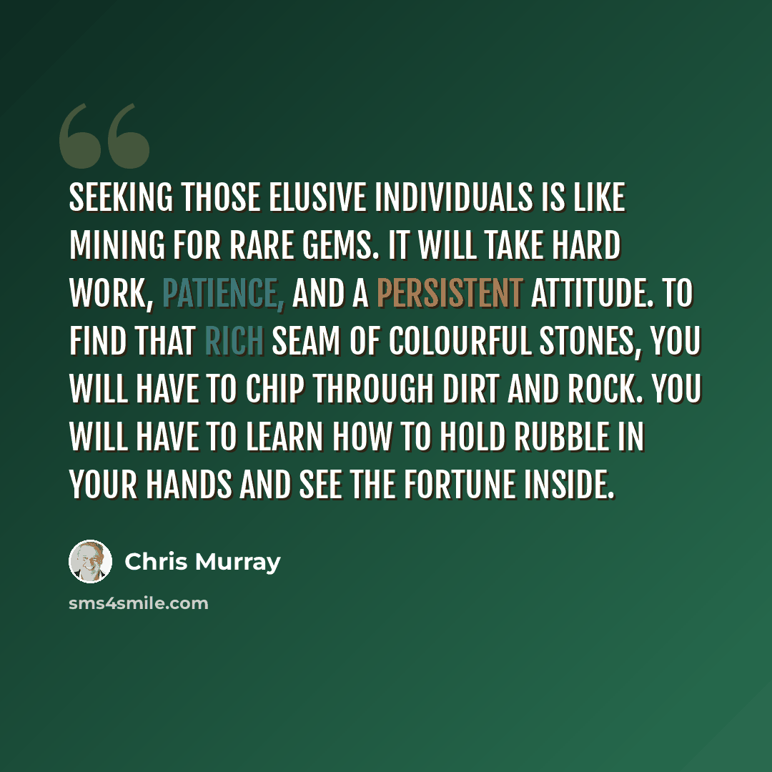 “Seeking those elusive individuals is like mining for rare gems. It will take hard work, patience, and a persistent attitude. To find that rich seam of colourful stones, you will have to chip through dirt and rock. You will have to learn how to hold rubble in your hands and see the fortune inside.” quote by Chris Murray