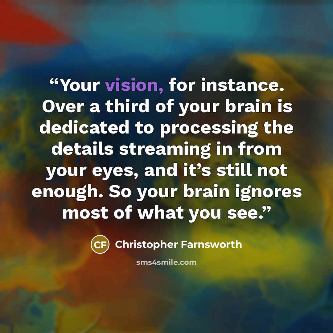 “Your vision, for instance. Over a third of your brain is dedicated to processing the details streaming in from your eyes, and it’s still not enough. So your brain ignores most of what you see.” quote by Christopher Farnsworth