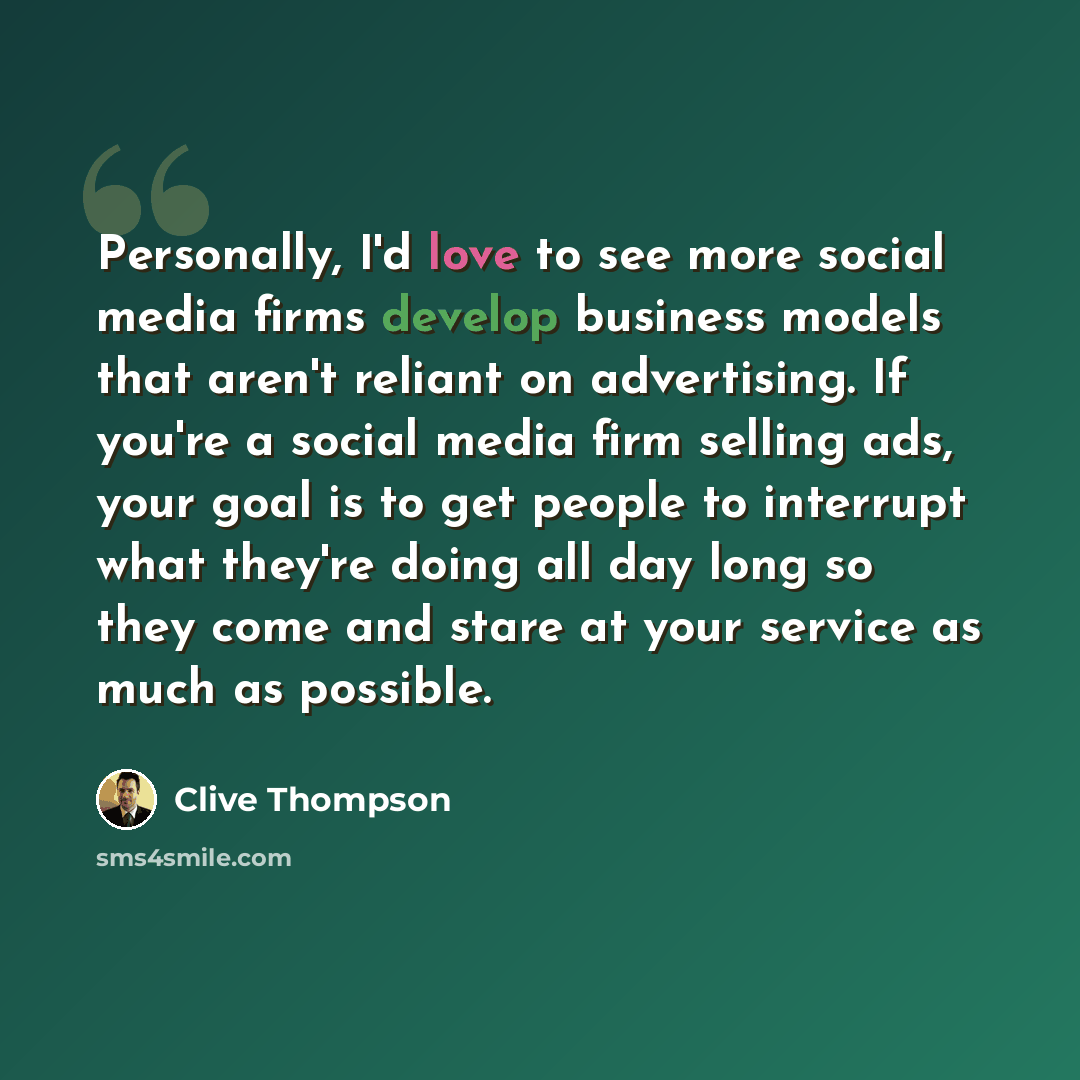 “Personally, I'd love to see more social media firms develop business models that aren't reliant on advertising. If you're a social media firm selling ads, your goal is to get people to interrupt what they're doing all day long so they come and stare at your service as much as possible.” quote by Clive Thompson