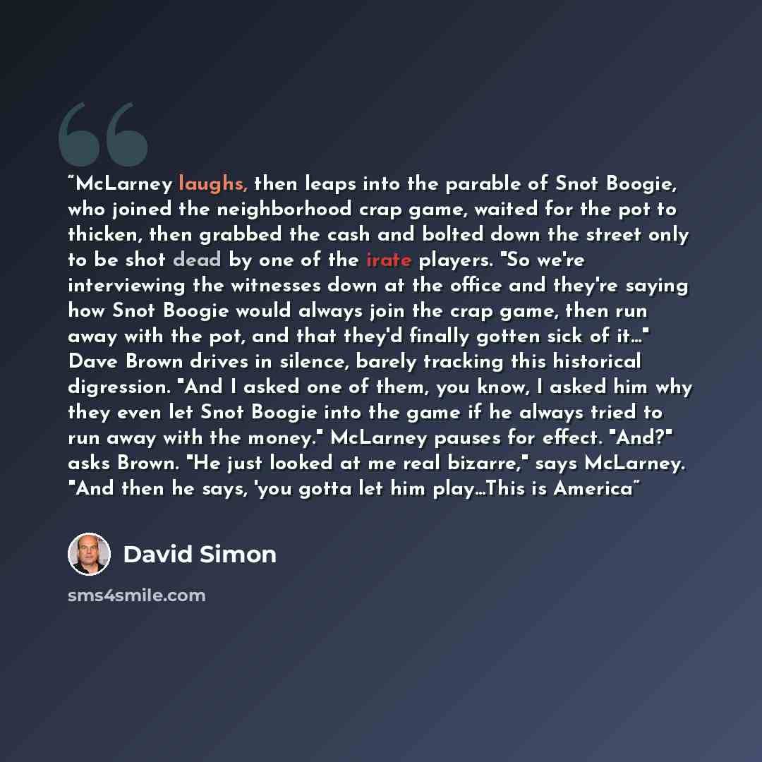 “McLarney laughs, then leaps into the parable of Snot Boogie, who joined the neighborhood crap game, waited for the pot to thicken, then grabbed the cash and bolted down the street only to be shot dead by one of the irate players. "So we're interviewing the witnesses down at the office and they're…” quote by David Simon
