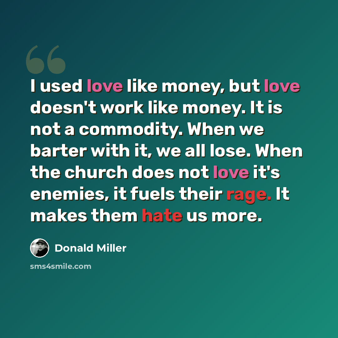 “I used love like money, but love doesn't work like money. It is not a commodity. When we barter with it, we all lose. When the church does not love it's enemies, it fuels their rage. It makes them hate us more.” quote by Donald Miller
