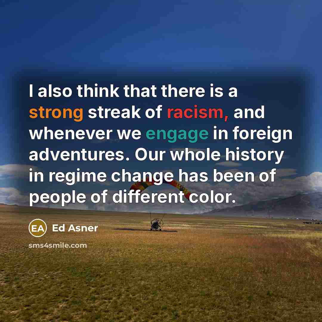 “I also think that there is a strong streak of racism, and whenever we engage in foreign adventures. Our whole history in regime change has been of people of different color.” quote by Ed Asner