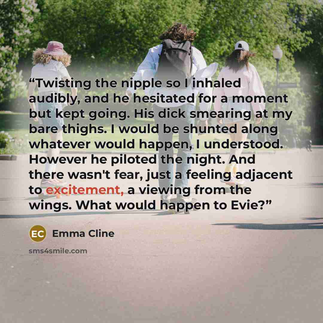 “Twisting the nipple so I inhaled audibly, and he hesitated for a moment but kept going. His dick smearing at my bare thighs. I would be shunted along whatever would happen, I understood. However he piloted the night. And there wasn't fear, just a feeling adjacent to excitement, a viewing from the…” quote by Emma Cline