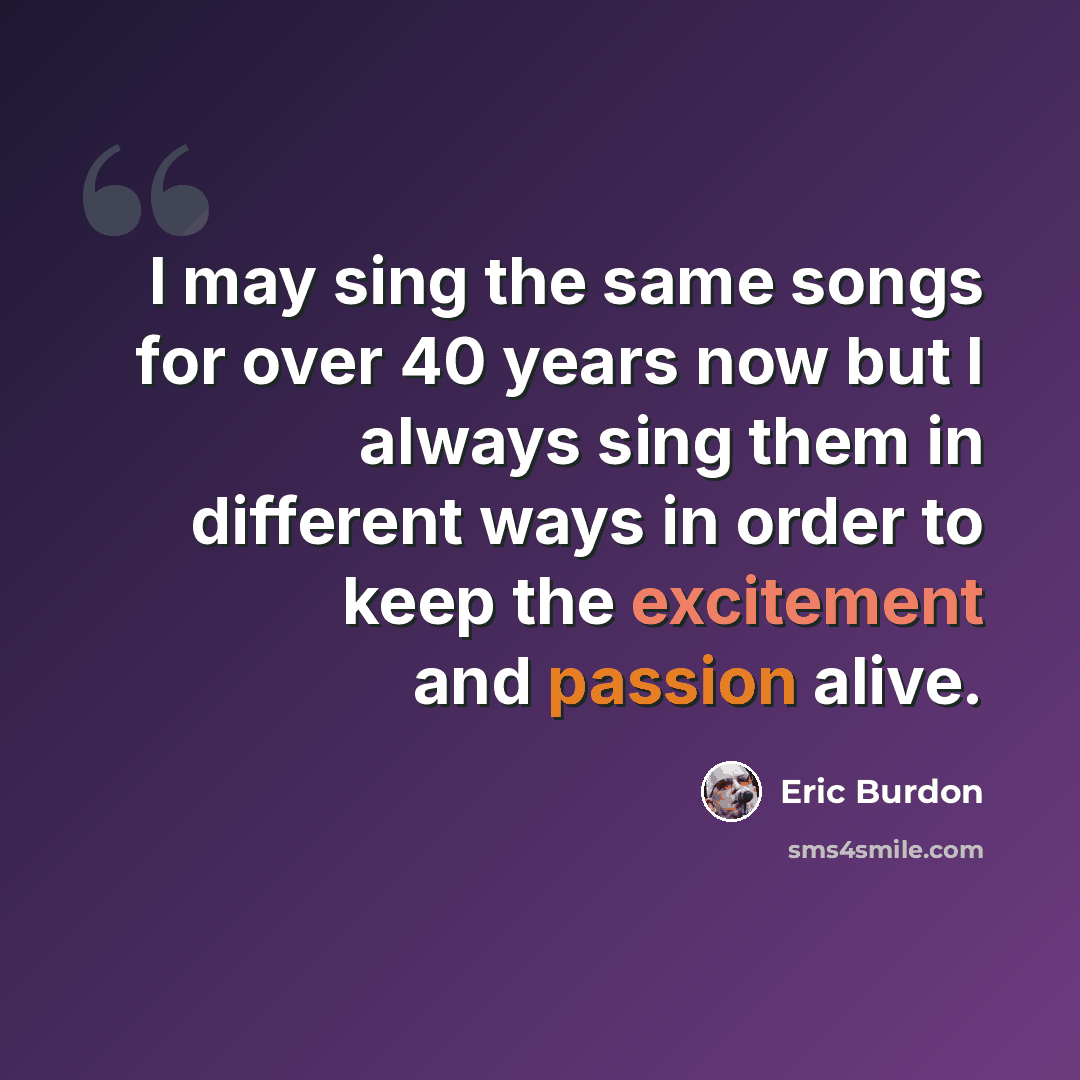“I may sing the same songs for over 40 years now but I always sing them in different ways in order to keep the excitement and passion alive.” quote by Eric Burdon