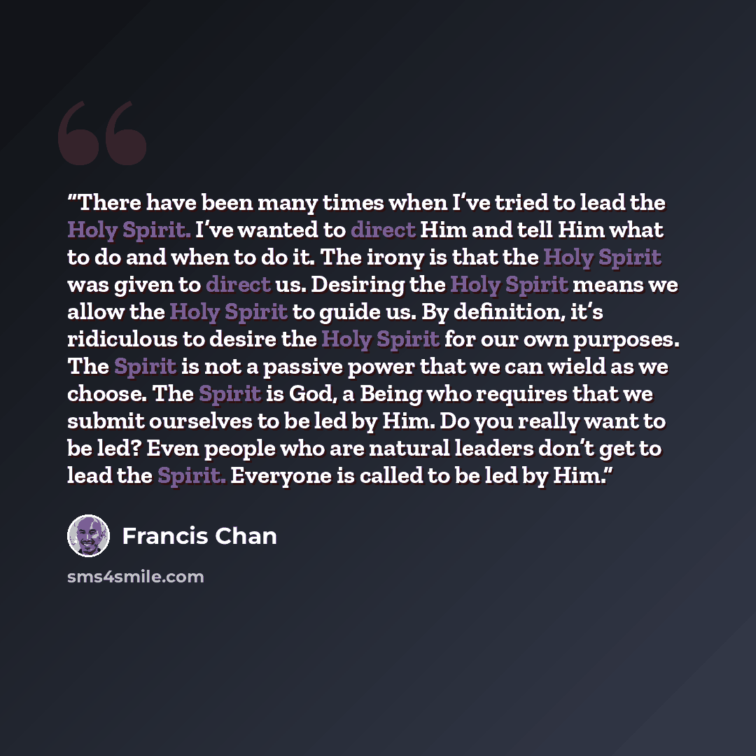 “There have been many times when I’ve tried to lead the Holy Spirit. I’ve wanted to direct Him and tell Him what to do and when to do it. The irony is that the Holy Spirit was given to direct us. Desiring the Holy Spirit means we allow the Holy Spirit to guide us. By definition, it’s ridiculous to…” quote by Francis Chan