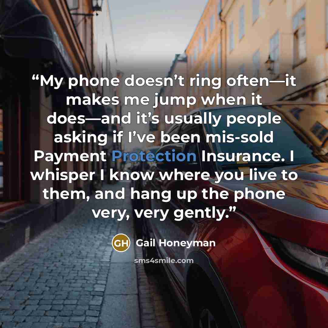 “My phone doesn’t ring often—it makes me jump when it does—and it’s usually people asking if I’ve been mis-sold Payment Protection Insurance. I whisper I know where you live to them, and hang up the phone very, very gently.” quote by Gail Honeyman