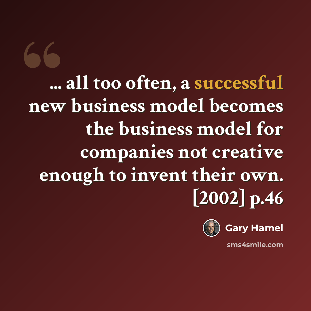 “... all too often, a successful new business model becomes the business model for companies not creative enough to invent their own. [2002] p.46” quote by Gary Hamel