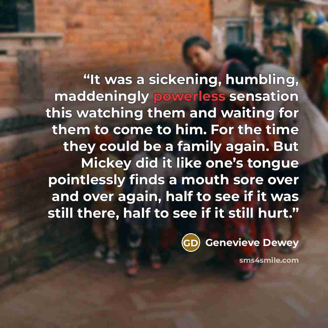 “It was a sickening, humbling, maddeningly powerless sensation this watching them and waiting for them to come to him. For the time they could be a family again. But Mickey did it like one’s tongue pointlessly finds a mouth sore over and over again, half to see if it was still there, half to see if…” quote by Genevieve Dewey
