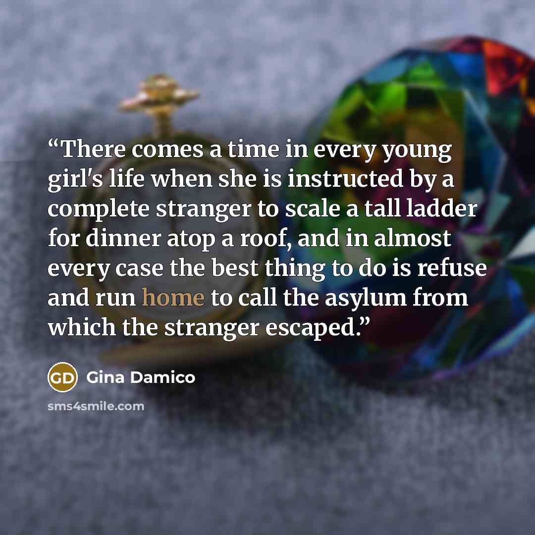 “There comes a time in every young girl's life when she is instructed by a complete stranger to scale a tall ladder for dinner atop a roof, and in almost every case the best thing to do is refuse and run home to call the asylum from which the stranger escaped.” quote by Gina Damico