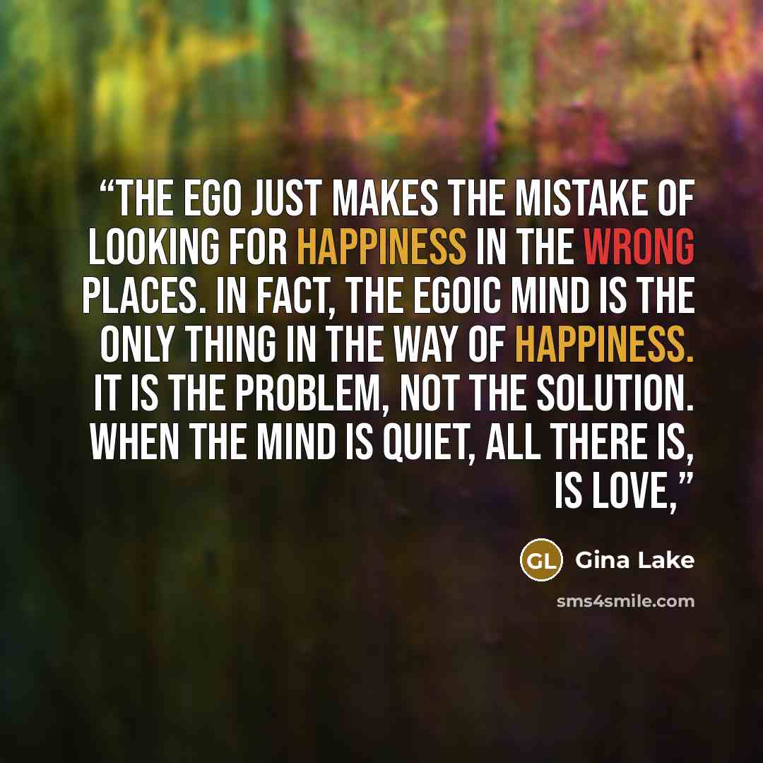 “The ego just makes the mistake of looking for happiness in the wrong places. In fact, the egoic mind is the only thing in the way of happiness. It is the problem, not the solution. When the mind is quiet, all there is, is love,” quote by Gina Lake