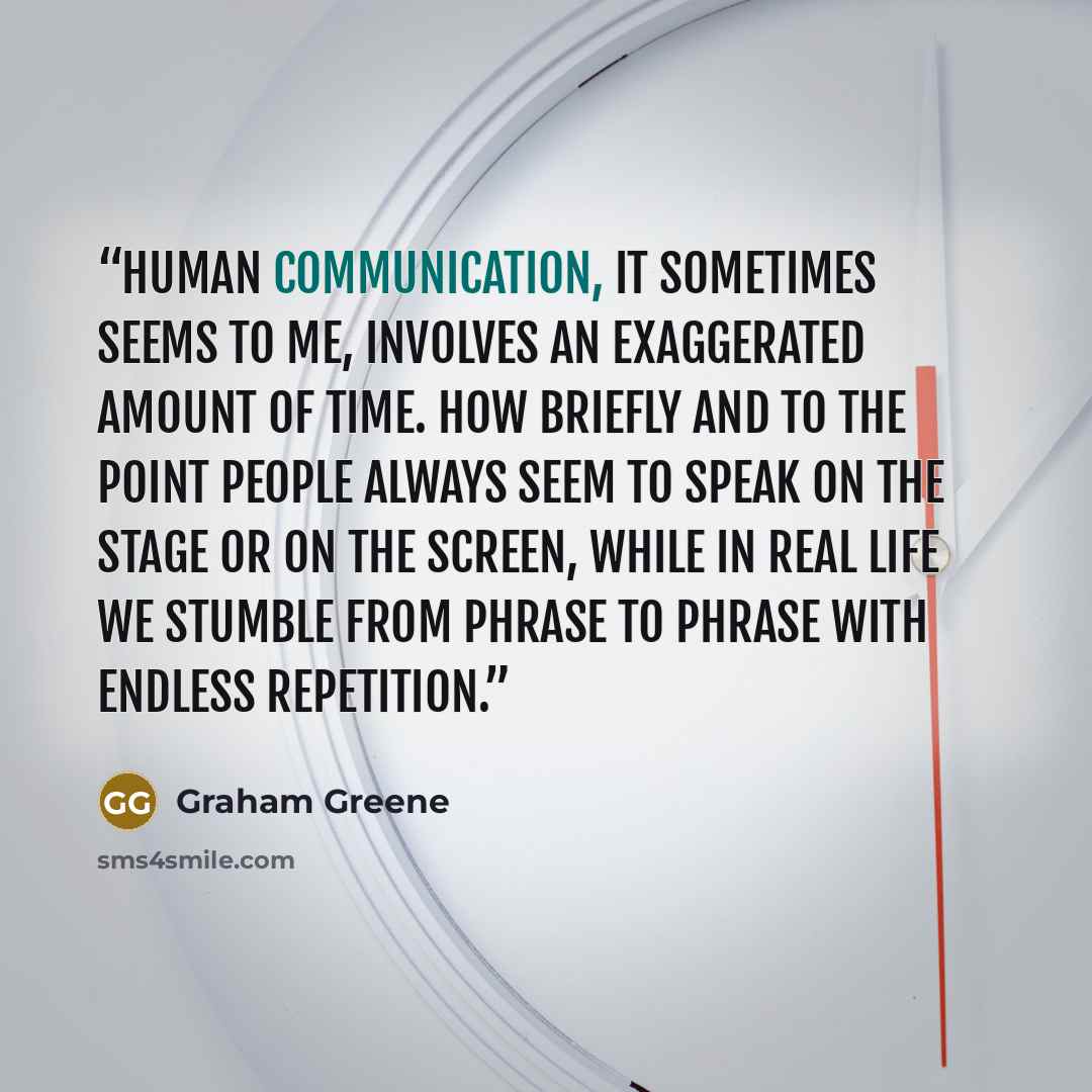“Human communication, it sometimes seems to me, involves an exaggerated amount of time. How briefly and to the point people always seem to speak on the stage or on the screen, while in real life we stumble from phrase to phrase with endless repetition.” quote by Graham Greene