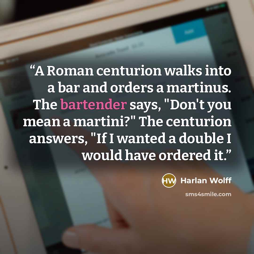 “A Roman centurion walks into a bar and orders a martinus. The bartender says, "Don't you mean a martini?" The centurion answers, "If I wanted a double I would have ordered it.” quote by Harlan Wolff