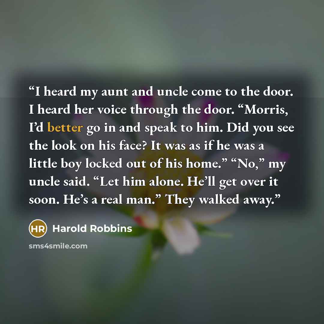 “I heard my aunt and uncle come to the door. I heard her voice through the door. “Morris, I’d better go in and speak to him. Did you see the look on his face? It was as if he was a little boy locked out of his home.” “No,” my uncle said. “Let him alone. He’ll get over it soon. He’s a real man.”…” quote by Harold Robbins
