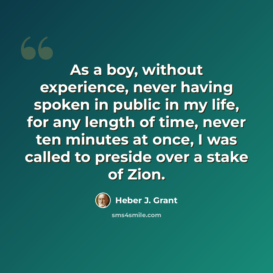 “As a boy, without experience, never having spoken in public in my life, for any length of time, never ten minutes at once, I was called to preside over a stake of Zion.” quote by Heber J. Grant