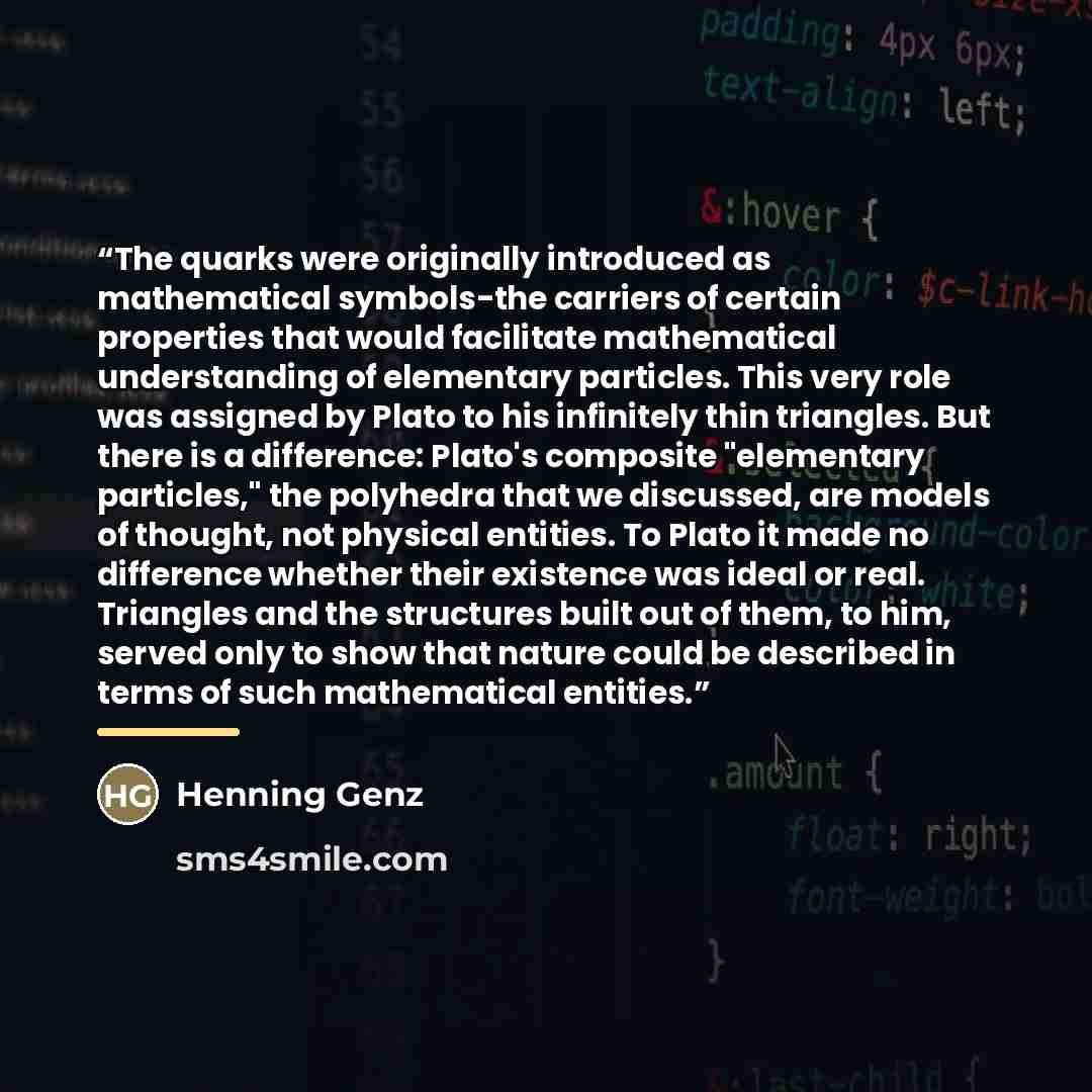 “The quarks were originally introduced as mathematical symbols-the carriers of certain properties that would facilitate mathematical understanding of elementary particles. This very role was assigned by Plato to his infinitely thin triangles. But there is a difference: Plato's composite "elementary…” quote by Henning Genz