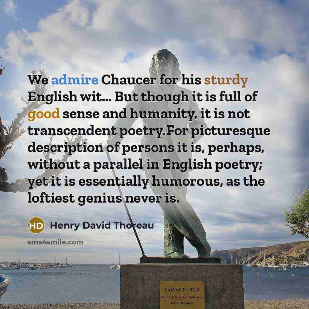 “We admire Chaucer for his sturdy English wit… But though it is full of good sense and humanity, it is not transcendent poetry.For picturesque description of persons it is, perhaps, without a parallel in English poetry; yet it is essentially humorous, as the loftiest genius never is.” quote by Henry David Thoreau