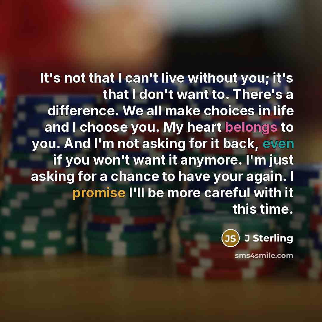 “It's not that I can't live without you; it's that I don't want to. There's a difference. We all make choices in life and I choose you. My heart belongs to you. And I'm not asking for it back, even if you won't want it anymore. I'm just asking for a chance to have your again. I promise I'll be more…” quote by J Sterling